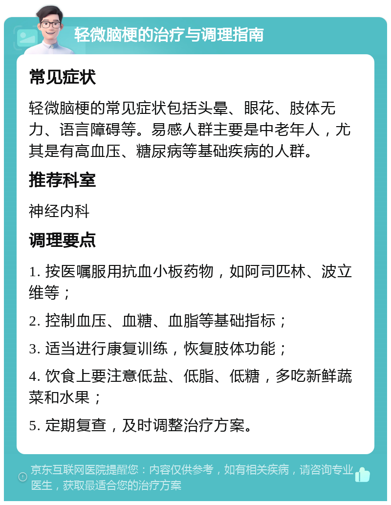 轻微脑梗的治疗与调理指南 常见症状 轻微脑梗的常见症状包括头晕、眼花、肢体无力、语言障碍等。易感人群主要是中老年人，尤其是有高血压、糖尿病等基础疾病的人群。 推荐科室 神经内科 调理要点 1. 按医嘱服用抗血小板药物，如阿司匹林、波立维等； 2. 控制血压、血糖、血脂等基础指标； 3. 适当进行康复训练，恢复肢体功能； 4. 饮食上要注意低盐、低脂、低糖，多吃新鲜蔬菜和水果； 5. 定期复查，及时调整治疗方案。