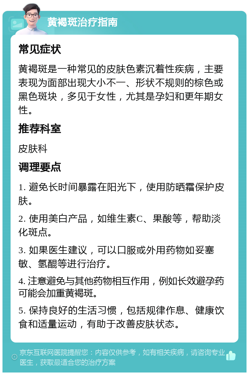 黄褐斑治疗指南 常见症状 黄褐斑是一种常见的皮肤色素沉着性疾病，主要表现为面部出现大小不一、形状不规则的棕色或黑色斑块，多见于女性，尤其是孕妇和更年期女性。 推荐科室 皮肤科 调理要点 1. 避免长时间暴露在阳光下，使用防晒霜保护皮肤。 2. 使用美白产品，如维生素C、果酸等，帮助淡化斑点。 3. 如果医生建议，可以口服或外用药物如妥塞敏、氢醌等进行治疗。 4. 注意避免与其他药物相互作用，例如长效避孕药可能会加重黄褐斑。 5. 保持良好的生活习惯，包括规律作息、健康饮食和适量运动，有助于改善皮肤状态。