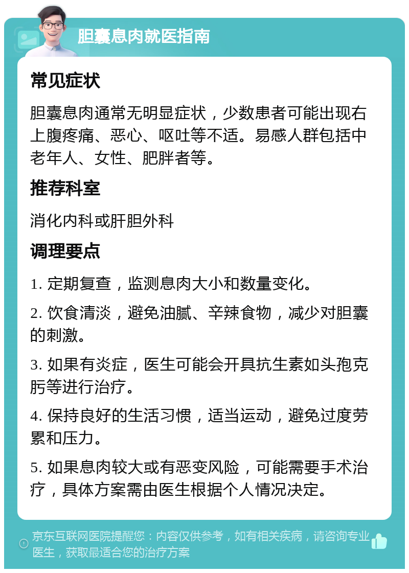 胆囊息肉就医指南 常见症状 胆囊息肉通常无明显症状，少数患者可能出现右上腹疼痛、恶心、呕吐等不适。易感人群包括中老年人、女性、肥胖者等。 推荐科室 消化内科或肝胆外科 调理要点 1. 定期复查，监测息肉大小和数量变化。 2. 饮食清淡，避免油腻、辛辣食物，减少对胆囊的刺激。 3. 如果有炎症，医生可能会开具抗生素如头孢克肟等进行治疗。 4. 保持良好的生活习惯，适当运动，避免过度劳累和压力。 5. 如果息肉较大或有恶变风险，可能需要手术治疗，具体方案需由医生根据个人情况决定。