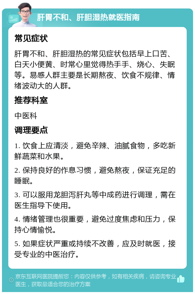 肝胃不和、肝胆湿热就医指南 常见症状 肝胃不和、肝胆湿热的常见症状包括早上口苦、白天小便黄、时常心里觉得热手手、烧心、失眠等。易感人群主要是长期熬夜、饮食不规律、情绪波动大的人群。 推荐科室 中医科 调理要点 1. 饮食上应清淡，避免辛辣、油腻食物，多吃新鲜蔬菜和水果。 2. 保持良好的作息习惯，避免熬夜，保证充足的睡眠。 3. 可以服用龙胆泻肝丸等中成药进行调理，需在医生指导下使用。 4. 情绪管理也很重要，避免过度焦虑和压力，保持心情愉悦。 5. 如果症状严重或持续不改善，应及时就医，接受专业的中医治疗。