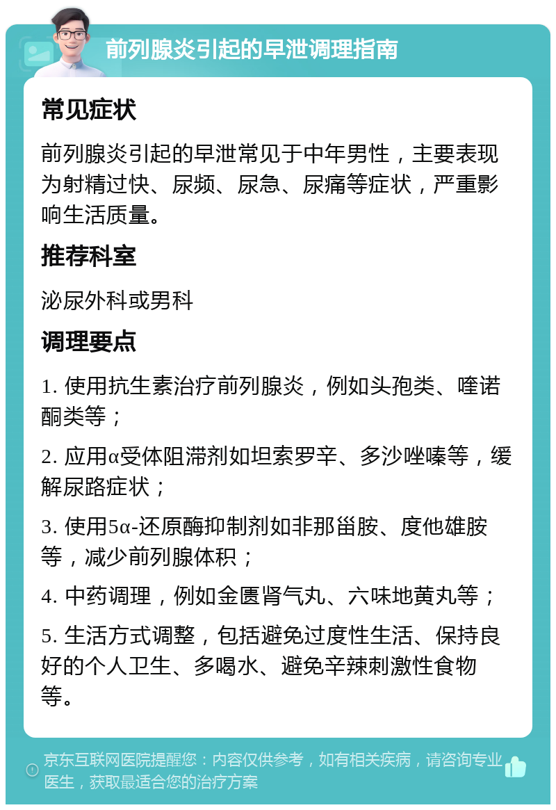 前列腺炎引起的早泄调理指南 常见症状 前列腺炎引起的早泄常见于中年男性，主要表现为射精过快、尿频、尿急、尿痛等症状，严重影响生活质量。 推荐科室 泌尿外科或男科 调理要点 1. 使用抗生素治疗前列腺炎，例如头孢类、喹诺酮类等； 2. 应用α受体阻滞剂如坦索罗辛、多沙唑嗪等，缓解尿路症状； 3. 使用5α-还原酶抑制剂如非那甾胺、度他雄胺等，减少前列腺体积； 4. 中药调理，例如金匮肾气丸、六味地黄丸等； 5. 生活方式调整，包括避免过度性生活、保持良好的个人卫生、多喝水、避免辛辣刺激性食物等。