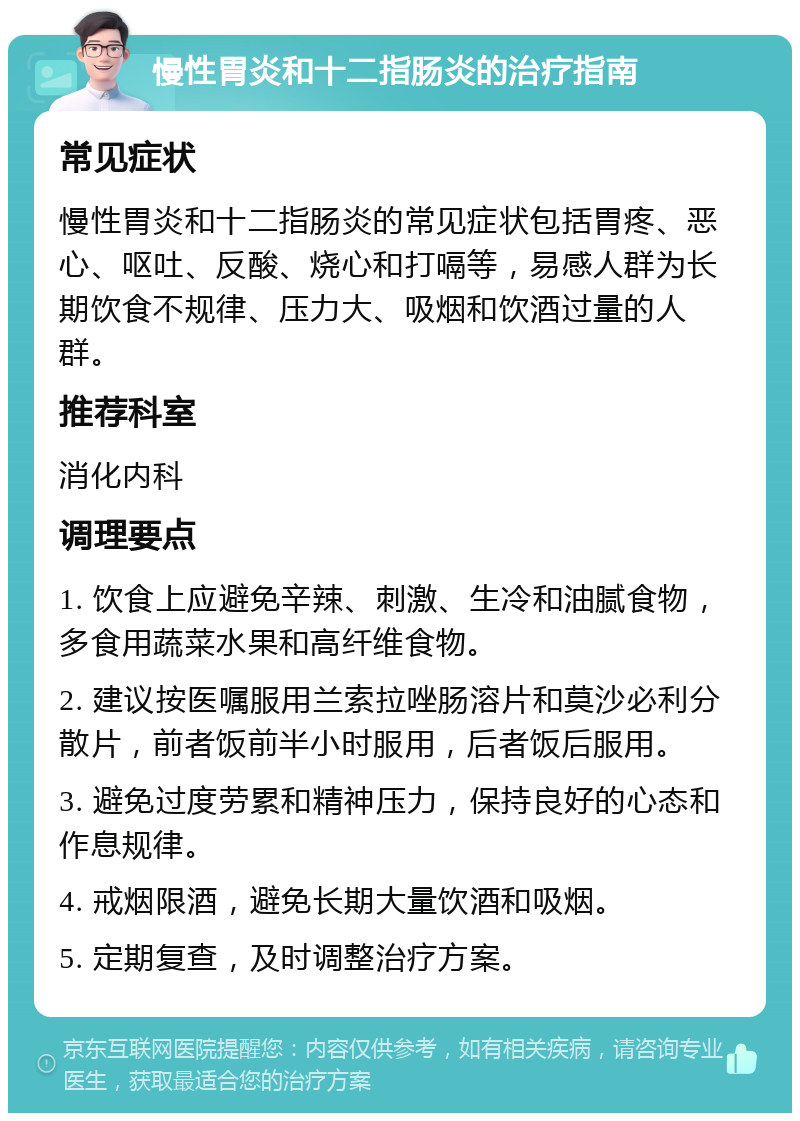 慢性胃炎和十二指肠炎的治疗指南 常见症状 慢性胃炎和十二指肠炎的常见症状包括胃疼、恶心、呕吐、反酸、烧心和打嗝等，易感人群为长期饮食不规律、压力大、吸烟和饮酒过量的人群。 推荐科室 消化内科 调理要点 1. 饮食上应避免辛辣、刺激、生冷和油腻食物，多食用蔬菜水果和高纤维食物。 2. 建议按医嘱服用兰索拉唑肠溶片和莫沙必利分散片，前者饭前半小时服用，后者饭后服用。 3. 避免过度劳累和精神压力，保持良好的心态和作息规律。 4. 戒烟限酒，避免长期大量饮酒和吸烟。 5. 定期复查，及时调整治疗方案。