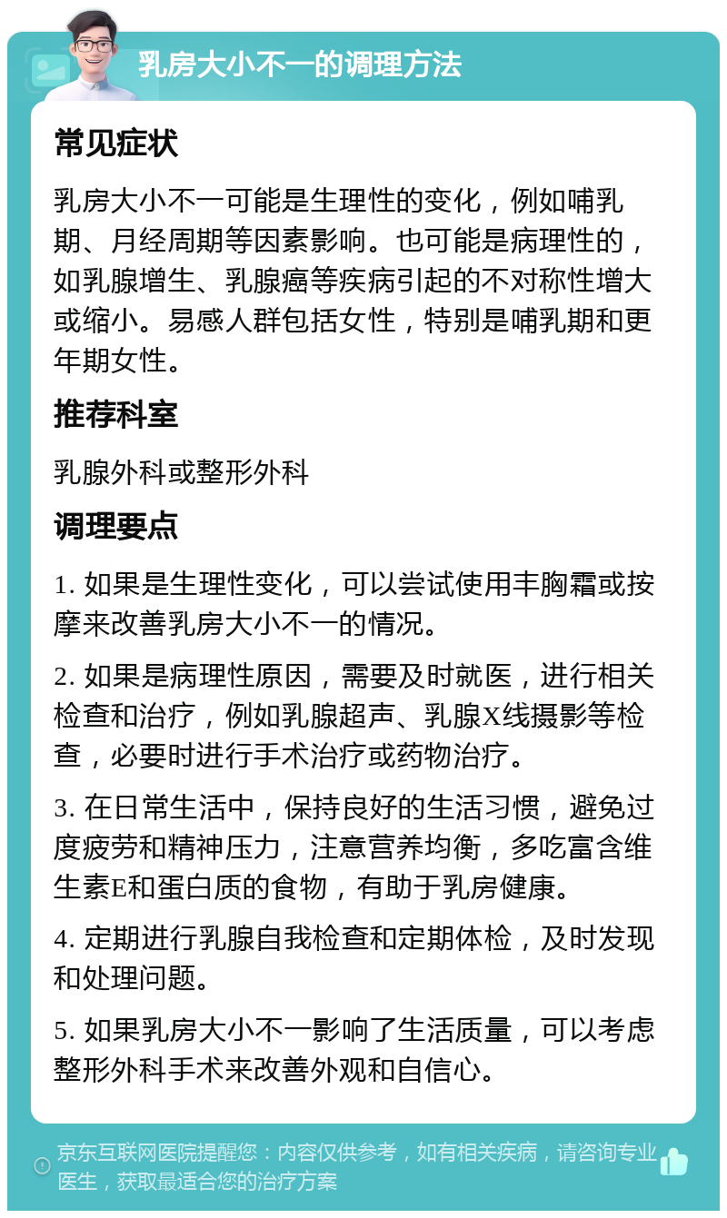 乳房大小不一的调理方法 常见症状 乳房大小不一可能是生理性的变化，例如哺乳期、月经周期等因素影响。也可能是病理性的，如乳腺增生、乳腺癌等疾病引起的不对称性增大或缩小。易感人群包括女性，特别是哺乳期和更年期女性。 推荐科室 乳腺外科或整形外科 调理要点 1. 如果是生理性变化，可以尝试使用丰胸霜或按摩来改善乳房大小不一的情况。 2. 如果是病理性原因，需要及时就医，进行相关检查和治疗，例如乳腺超声、乳腺X线摄影等检查，必要时进行手术治疗或药物治疗。 3. 在日常生活中，保持良好的生活习惯，避免过度疲劳和精神压力，注意营养均衡，多吃富含维生素E和蛋白质的食物，有助于乳房健康。 4. 定期进行乳腺自我检查和定期体检，及时发现和处理问题。 5. 如果乳房大小不一影响了生活质量，可以考虑整形外科手术来改善外观和自信心。