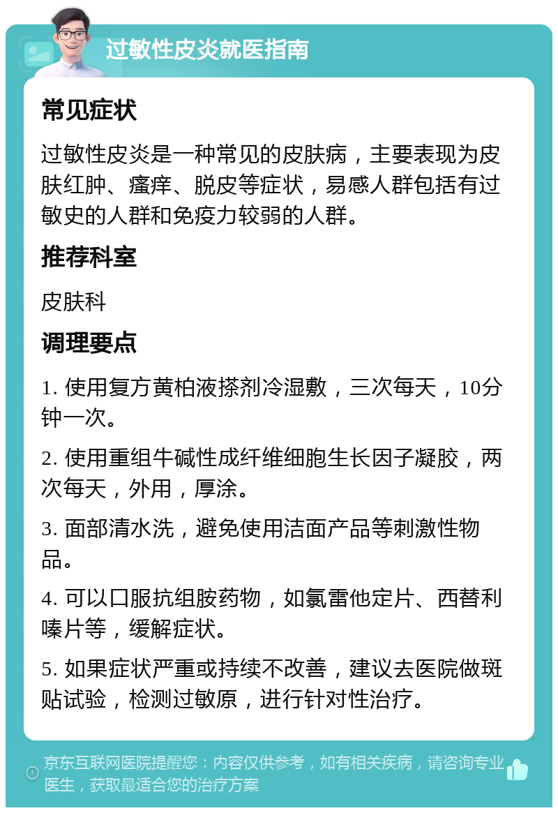 过敏性皮炎就医指南 常见症状 过敏性皮炎是一种常见的皮肤病，主要表现为皮肤红肿、瘙痒、脱皮等症状，易感人群包括有过敏史的人群和免疫力较弱的人群。 推荐科室 皮肤科 调理要点 1. 使用复方黄柏液搽剂冷湿敷，三次每天，10分钟一次。 2. 使用重组牛碱性成纤维细胞生长因子凝胶，两次每天，外用，厚涂。 3. 面部清水洗，避免使用洁面产品等刺激性物品。 4. 可以口服抗组胺药物，如氯雷他定片、西替利嗪片等，缓解症状。 5. 如果症状严重或持续不改善，建议去医院做斑贴试验，检测过敏原，进行针对性治疗。