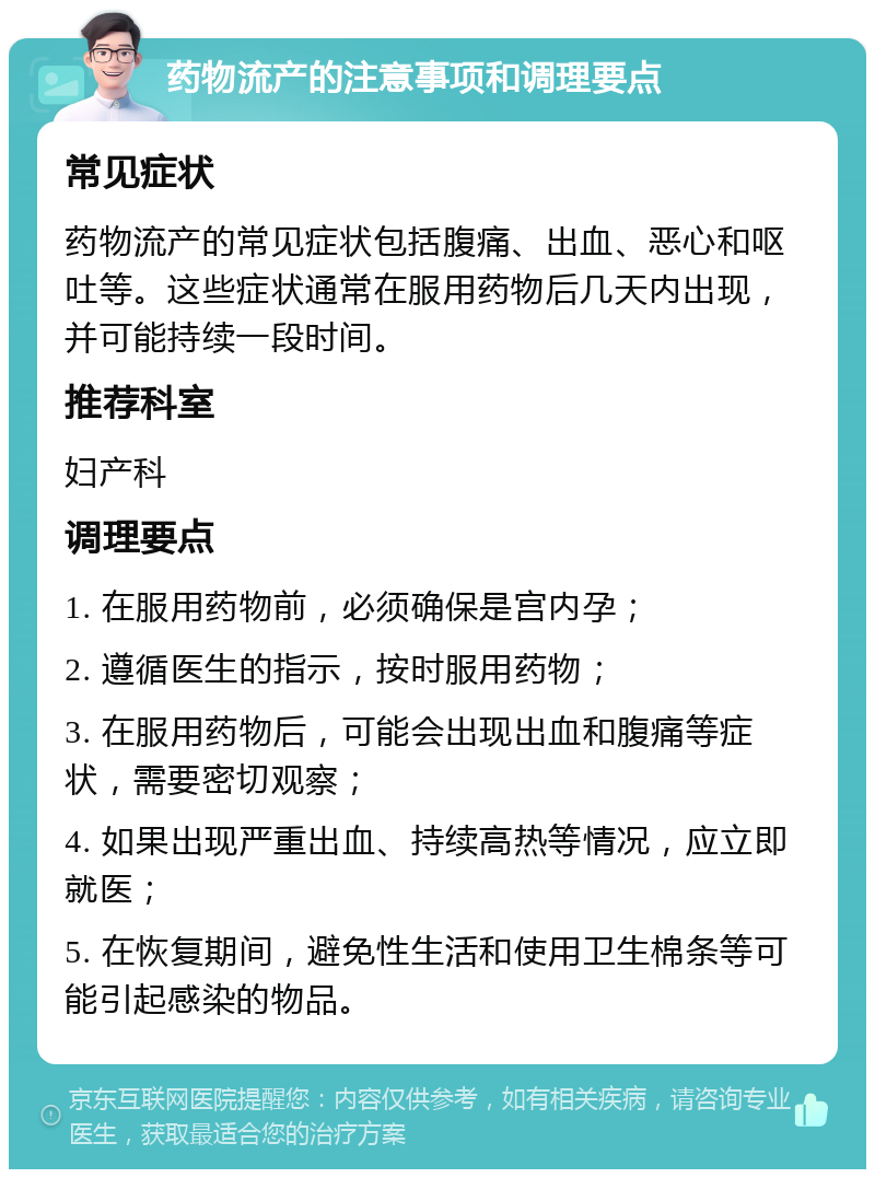 药物流产的注意事项和调理要点 常见症状 药物流产的常见症状包括腹痛、出血、恶心和呕吐等。这些症状通常在服用药物后几天内出现，并可能持续一段时间。 推荐科室 妇产科 调理要点 1. 在服用药物前，必须确保是宫内孕； 2. 遵循医生的指示，按时服用药物； 3. 在服用药物后，可能会出现出血和腹痛等症状，需要密切观察； 4. 如果出现严重出血、持续高热等情况，应立即就医； 5. 在恢复期间，避免性生活和使用卫生棉条等可能引起感染的物品。