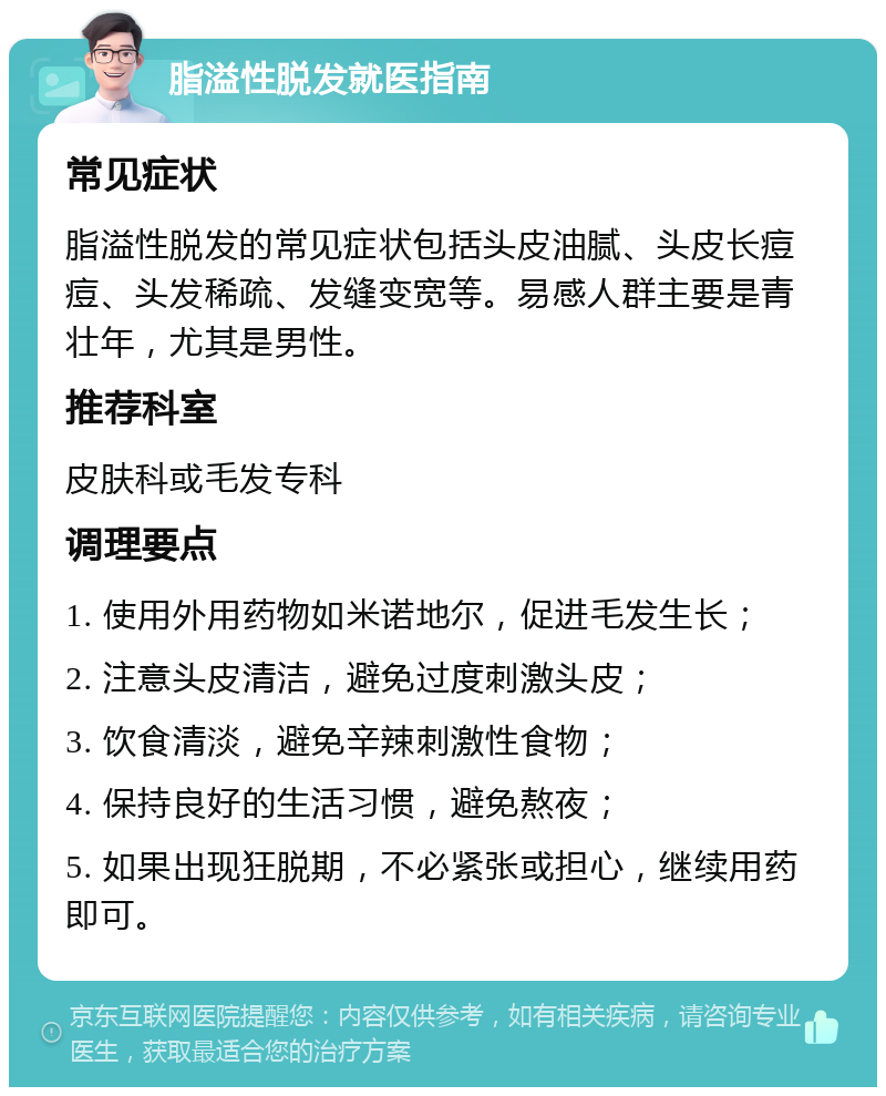 脂溢性脱发就医指南 常见症状 脂溢性脱发的常见症状包括头皮油腻、头皮长痘痘、头发稀疏、发缝变宽等。易感人群主要是青壮年，尤其是男性。 推荐科室 皮肤科或毛发专科 调理要点 1. 使用外用药物如米诺地尔，促进毛发生长； 2. 注意头皮清洁，避免过度刺激头皮； 3. 饮食清淡，避免辛辣刺激性食物； 4. 保持良好的生活习惯，避免熬夜； 5. 如果出现狂脱期，不必紧张或担心，继续用药即可。