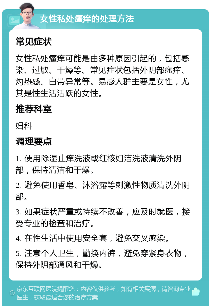 女性私处瘙痒的处理方法 常见症状 女性私处瘙痒可能是由多种原因引起的，包括感染、过敏、干燥等。常见症状包括外阴部瘙痒、灼热感、白带异常等。易感人群主要是女性，尤其是性生活活跃的女性。 推荐科室 妇科 调理要点 1. 使用除湿止痒洗液或红核妇洁洗液清洗外阴部，保持清洁和干燥。 2. 避免使用香皂、沐浴露等刺激性物质清洗外阴部。 3. 如果症状严重或持续不改善，应及时就医，接受专业的检查和治疗。 4. 在性生活中使用安全套，避免交叉感染。 5. 注意个人卫生，勤换内裤，避免穿紧身衣物，保持外阴部通风和干燥。