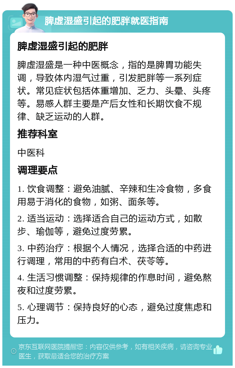 脾虚湿盛引起的肥胖就医指南 脾虚湿盛引起的肥胖 脾虚湿盛是一种中医概念，指的是脾胃功能失调，导致体内湿气过重，引发肥胖等一系列症状。常见症状包括体重增加、乏力、头晕、头疼等。易感人群主要是产后女性和长期饮食不规律、缺乏运动的人群。 推荐科室 中医科 调理要点 1. 饮食调整：避免油腻、辛辣和生冷食物，多食用易于消化的食物，如粥、面条等。 2. 适当运动：选择适合自己的运动方式，如散步、瑜伽等，避免过度劳累。 3. 中药治疗：根据个人情况，选择合适的中药进行调理，常用的中药有白术、茯苓等。 4. 生活习惯调整：保持规律的作息时间，避免熬夜和过度劳累。 5. 心理调节：保持良好的心态，避免过度焦虑和压力。