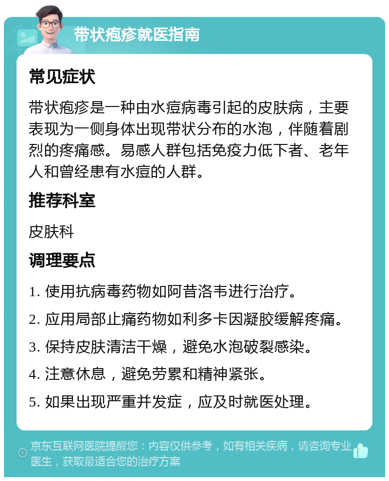 带状疱疹就医指南 常见症状 带状疱疹是一种由水痘病毒引起的皮肤病，主要表现为一侧身体出现带状分布的水泡，伴随着剧烈的疼痛感。易感人群包括免疫力低下者、老年人和曾经患有水痘的人群。 推荐科室 皮肤科 调理要点 1. 使用抗病毒药物如阿昔洛韦进行治疗。 2. 应用局部止痛药物如利多卡因凝胶缓解疼痛。 3. 保持皮肤清洁干燥，避免水泡破裂感染。 4. 注意休息，避免劳累和精神紧张。 5. 如果出现严重并发症，应及时就医处理。