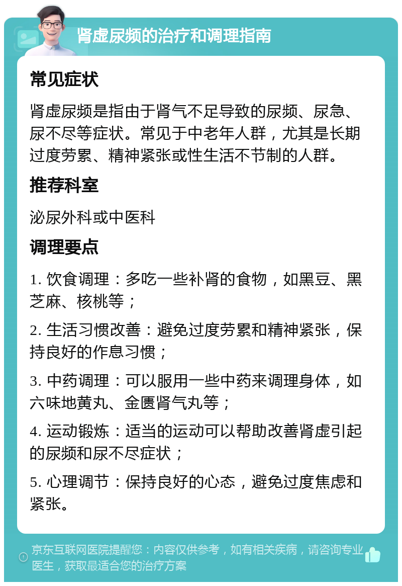 肾虚尿频的治疗和调理指南 常见症状 肾虚尿频是指由于肾气不足导致的尿频、尿急、尿不尽等症状。常见于中老年人群，尤其是长期过度劳累、精神紧张或性生活不节制的人群。 推荐科室 泌尿外科或中医科 调理要点 1. 饮食调理：多吃一些补肾的食物，如黑豆、黑芝麻、核桃等； 2. 生活习惯改善：避免过度劳累和精神紧张，保持良好的作息习惯； 3. 中药调理：可以服用一些中药来调理身体，如六味地黄丸、金匮肾气丸等； 4. 运动锻炼：适当的运动可以帮助改善肾虚引起的尿频和尿不尽症状； 5. 心理调节：保持良好的心态，避免过度焦虑和紧张。