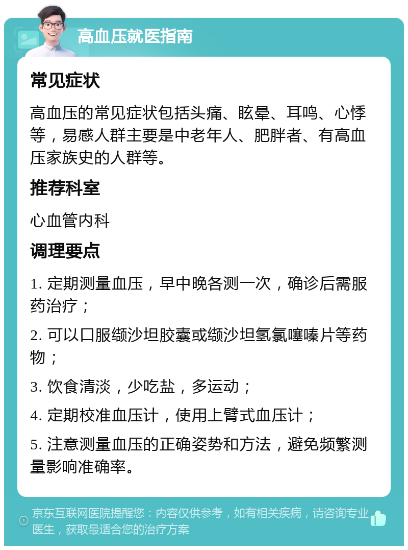 高血压就医指南 常见症状 高血压的常见症状包括头痛、眩晕、耳鸣、心悸等，易感人群主要是中老年人、肥胖者、有高血压家族史的人群等。 推荐科室 心血管内科 调理要点 1. 定期测量血压，早中晚各测一次，确诊后需服药治疗； 2. 可以口服缬沙坦胶囊或缬沙坦氢氯噻嗪片等药物； 3. 饮食清淡，少吃盐，多运动； 4. 定期校准血压计，使用上臂式血压计； 5. 注意测量血压的正确姿势和方法，避免频繁测量影响准确率。