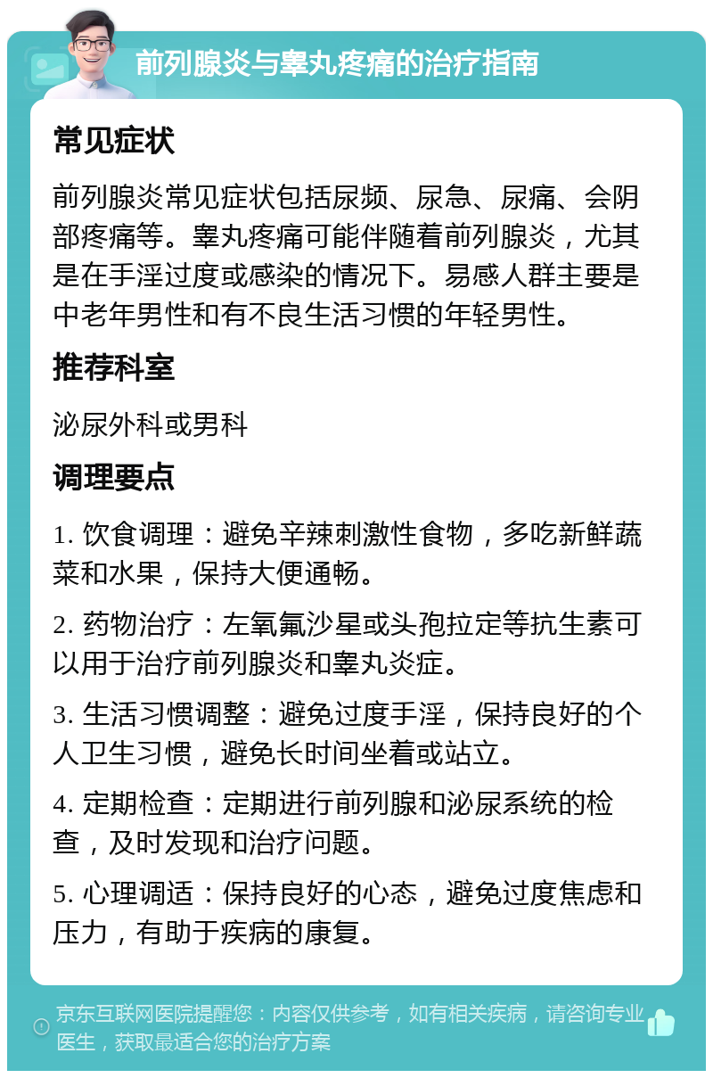 前列腺炎与睾丸疼痛的治疗指南 常见症状 前列腺炎常见症状包括尿频、尿急、尿痛、会阴部疼痛等。睾丸疼痛可能伴随着前列腺炎，尤其是在手淫过度或感染的情况下。易感人群主要是中老年男性和有不良生活习惯的年轻男性。 推荐科室 泌尿外科或男科 调理要点 1. 饮食调理：避免辛辣刺激性食物，多吃新鲜蔬菜和水果，保持大便通畅。 2. 药物治疗：左氧氟沙星或头孢拉定等抗生素可以用于治疗前列腺炎和睾丸炎症。 3. 生活习惯调整：避免过度手淫，保持良好的个人卫生习惯，避免长时间坐着或站立。 4. 定期检查：定期进行前列腺和泌尿系统的检查，及时发现和治疗问题。 5. 心理调适：保持良好的心态，避免过度焦虑和压力，有助于疾病的康复。