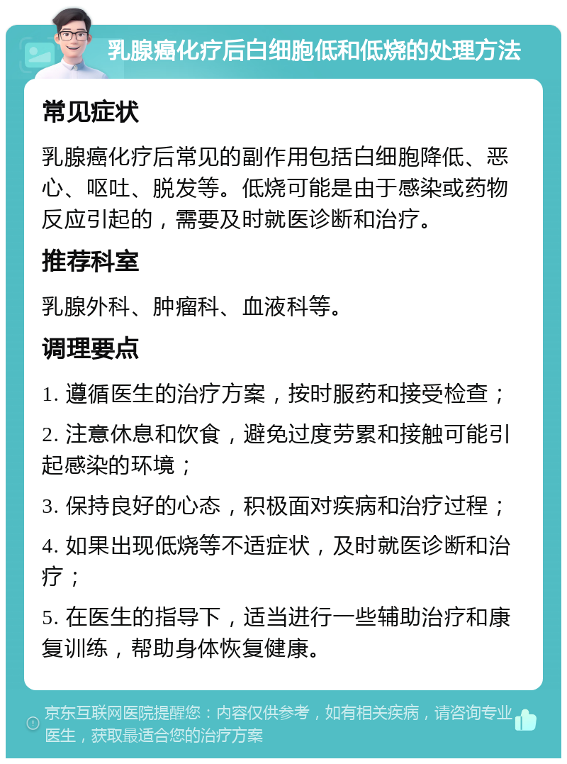 乳腺癌化疗后白细胞低和低烧的处理方法 常见症状 乳腺癌化疗后常见的副作用包括白细胞降低、恶心、呕吐、脱发等。低烧可能是由于感染或药物反应引起的，需要及时就医诊断和治疗。 推荐科室 乳腺外科、肿瘤科、血液科等。 调理要点 1. 遵循医生的治疗方案，按时服药和接受检查； 2. 注意休息和饮食，避免过度劳累和接触可能引起感染的环境； 3. 保持良好的心态，积极面对疾病和治疗过程； 4. 如果出现低烧等不适症状，及时就医诊断和治疗； 5. 在医生的指导下，适当进行一些辅助治疗和康复训练，帮助身体恢复健康。