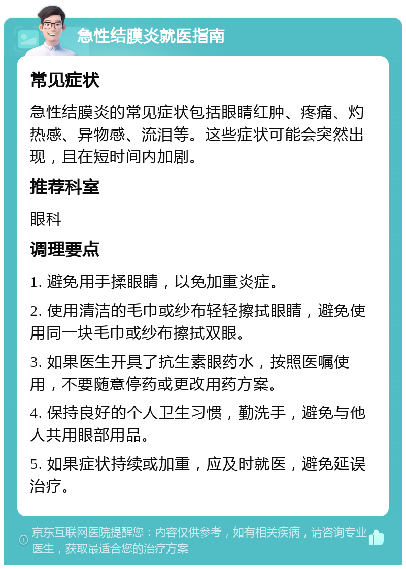 急性结膜炎就医指南 常见症状 急性结膜炎的常见症状包括眼睛红肿、疼痛、灼热感、异物感、流泪等。这些症状可能会突然出现，且在短时间内加剧。 推荐科室 眼科 调理要点 1. 避免用手揉眼睛，以免加重炎症。 2. 使用清洁的毛巾或纱布轻轻擦拭眼睛，避免使用同一块毛巾或纱布擦拭双眼。 3. 如果医生开具了抗生素眼药水，按照医嘱使用，不要随意停药或更改用药方案。 4. 保持良好的个人卫生习惯，勤洗手，避免与他人共用眼部用品。 5. 如果症状持续或加重，应及时就医，避免延误治疗。