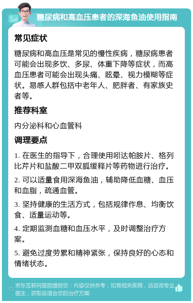 糖尿病和高血压患者的深海鱼油使用指南 常见症状 糖尿病和高血压是常见的慢性疾病，糖尿病患者可能会出现多饮、多尿、体重下降等症状，而高血压患者可能会出现头痛、眩晕、视力模糊等症状。易感人群包括中老年人、肥胖者、有家族史者等。 推荐科室 内分泌科和心血管科 调理要点 1. 在医生的指导下，合理使用吲达帕胺片、格列比芹片和盐酸二甲双胍缓释片等药物进行治疗。 2. 可以适量食用深海鱼油，辅助降低血糖、血压和血脂，疏通血管。 3. 坚持健康的生活方式，包括规律作息、均衡饮食、适量运动等。 4. 定期监测血糖和血压水平，及时调整治疗方案。 5. 避免过度劳累和精神紧张，保持良好的心态和情绪状态。