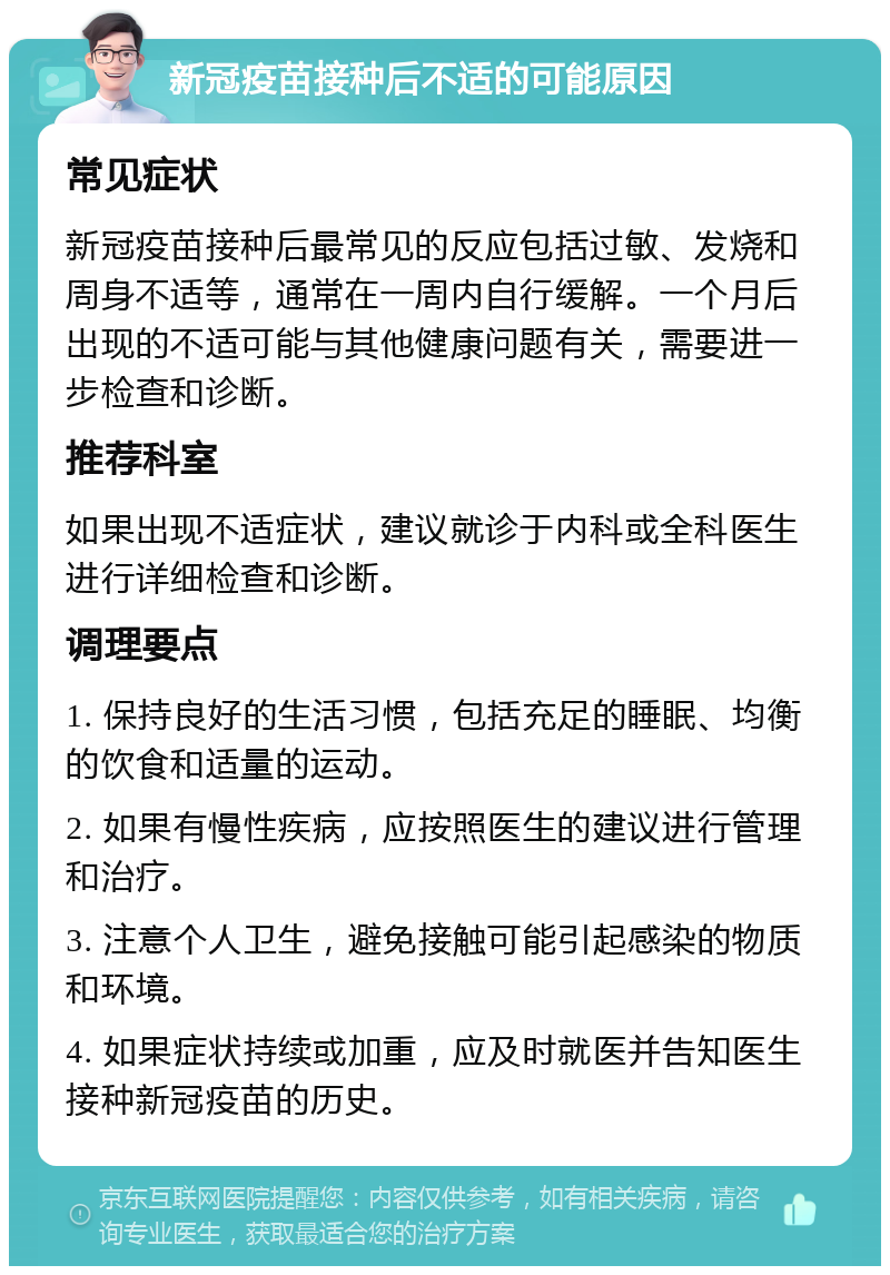 新冠疫苗接种后不适的可能原因 常见症状 新冠疫苗接种后最常见的反应包括过敏、发烧和周身不适等，通常在一周内自行缓解。一个月后出现的不适可能与其他健康问题有关，需要进一步检查和诊断。 推荐科室 如果出现不适症状，建议就诊于内科或全科医生进行详细检查和诊断。 调理要点 1. 保持良好的生活习惯，包括充足的睡眠、均衡的饮食和适量的运动。 2. 如果有慢性疾病，应按照医生的建议进行管理和治疗。 3. 注意个人卫生，避免接触可能引起感染的物质和环境。 4. 如果症状持续或加重，应及时就医并告知医生接种新冠疫苗的历史。