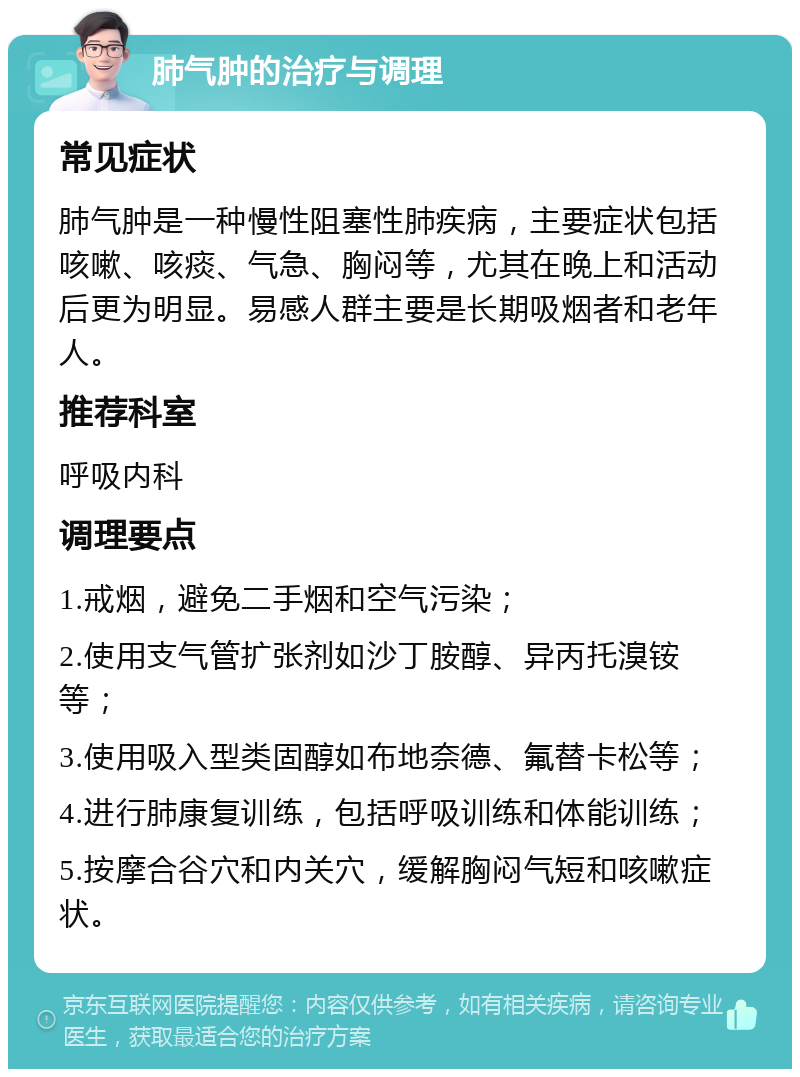 肺气肿的治疗与调理 常见症状 肺气肿是一种慢性阻塞性肺疾病，主要症状包括咳嗽、咳痰、气急、胸闷等，尤其在晚上和活动后更为明显。易感人群主要是长期吸烟者和老年人。 推荐科室 呼吸内科 调理要点 1.戒烟，避免二手烟和空气污染； 2.使用支气管扩张剂如沙丁胺醇、异丙托溴铵等； 3.使用吸入型类固醇如布地奈德、氟替卡松等； 4.进行肺康复训练，包括呼吸训练和体能训练； 5.按摩合谷穴和内关穴，缓解胸闷气短和咳嗽症状。