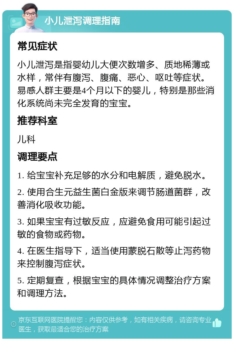 小儿泄泻调理指南 常见症状 小儿泄泻是指婴幼儿大便次数增多、质地稀薄或水样，常伴有腹泻、腹痛、恶心、呕吐等症状。易感人群主要是4个月以下的婴儿，特别是那些消化系统尚未完全发育的宝宝。 推荐科室 儿科 调理要点 1. 给宝宝补充足够的水分和电解质，避免脱水。 2. 使用合生元益生菌白金版来调节肠道菌群，改善消化吸收功能。 3. 如果宝宝有过敏反应，应避免食用可能引起过敏的食物或药物。 4. 在医生指导下，适当使用蒙脱石散等止泻药物来控制腹泻症状。 5. 定期复查，根据宝宝的具体情况调整治疗方案和调理方法。