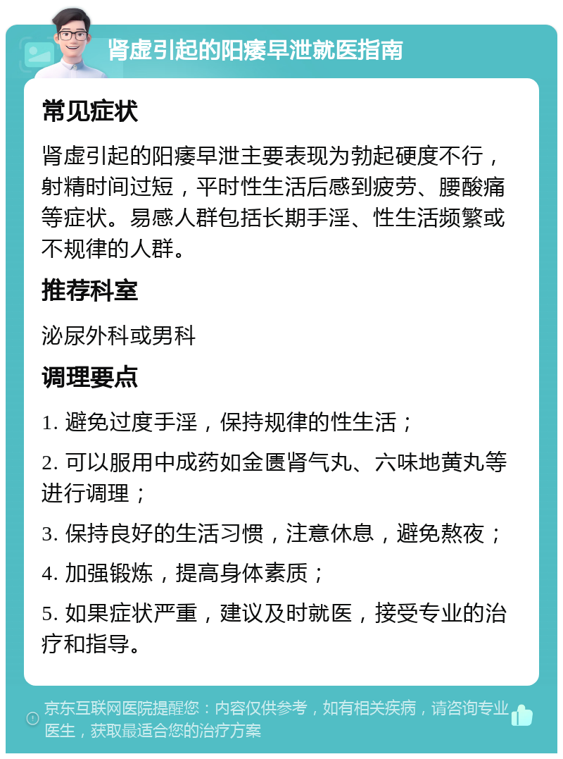 肾虚引起的阳痿早泄就医指南 常见症状 肾虚引起的阳痿早泄主要表现为勃起硬度不行，射精时间过短，平时性生活后感到疲劳、腰酸痛等症状。易感人群包括长期手淫、性生活频繁或不规律的人群。 推荐科室 泌尿外科或男科 调理要点 1. 避免过度手淫，保持规律的性生活； 2. 可以服用中成药如金匮肾气丸、六味地黄丸等进行调理； 3. 保持良好的生活习惯，注意休息，避免熬夜； 4. 加强锻炼，提高身体素质； 5. 如果症状严重，建议及时就医，接受专业的治疗和指导。