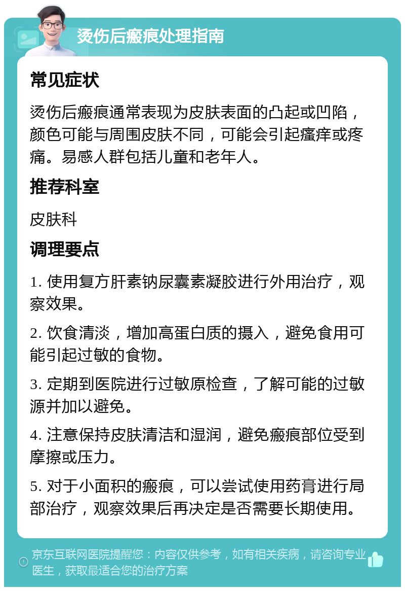 烫伤后瘢痕处理指南 常见症状 烫伤后瘢痕通常表现为皮肤表面的凸起或凹陷，颜色可能与周围皮肤不同，可能会引起瘙痒或疼痛。易感人群包括儿童和老年人。 推荐科室 皮肤科 调理要点 1. 使用复方肝素钠尿囊素凝胶进行外用治疗，观察效果。 2. 饮食清淡，增加高蛋白质的摄入，避免食用可能引起过敏的食物。 3. 定期到医院进行过敏原检查，了解可能的过敏源并加以避免。 4. 注意保持皮肤清洁和湿润，避免瘢痕部位受到摩擦或压力。 5. 对于小面积的瘢痕，可以尝试使用药膏进行局部治疗，观察效果后再决定是否需要长期使用。