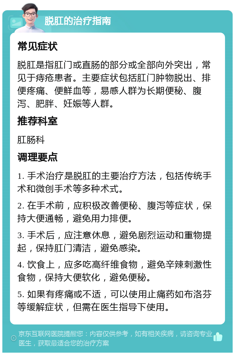 脱肛的治疗指南 常见症状 脱肛是指肛门或直肠的部分或全部向外突出，常见于痔疮患者。主要症状包括肛门肿物脱出、排便疼痛、便鲜血等，易感人群为长期便秘、腹泻、肥胖、妊娠等人群。 推荐科室 肛肠科 调理要点 1. 手术治疗是脱肛的主要治疗方法，包括传统手术和微创手术等多种术式。 2. 在手术前，应积极改善便秘、腹泻等症状，保持大便通畅，避免用力排便。 3. 手术后，应注意休息，避免剧烈运动和重物提起，保持肛门清洁，避免感染。 4. 饮食上，应多吃高纤维食物，避免辛辣刺激性食物，保持大便软化，避免便秘。 5. 如果有疼痛或不适，可以使用止痛药如布洛芬等缓解症状，但需在医生指导下使用。