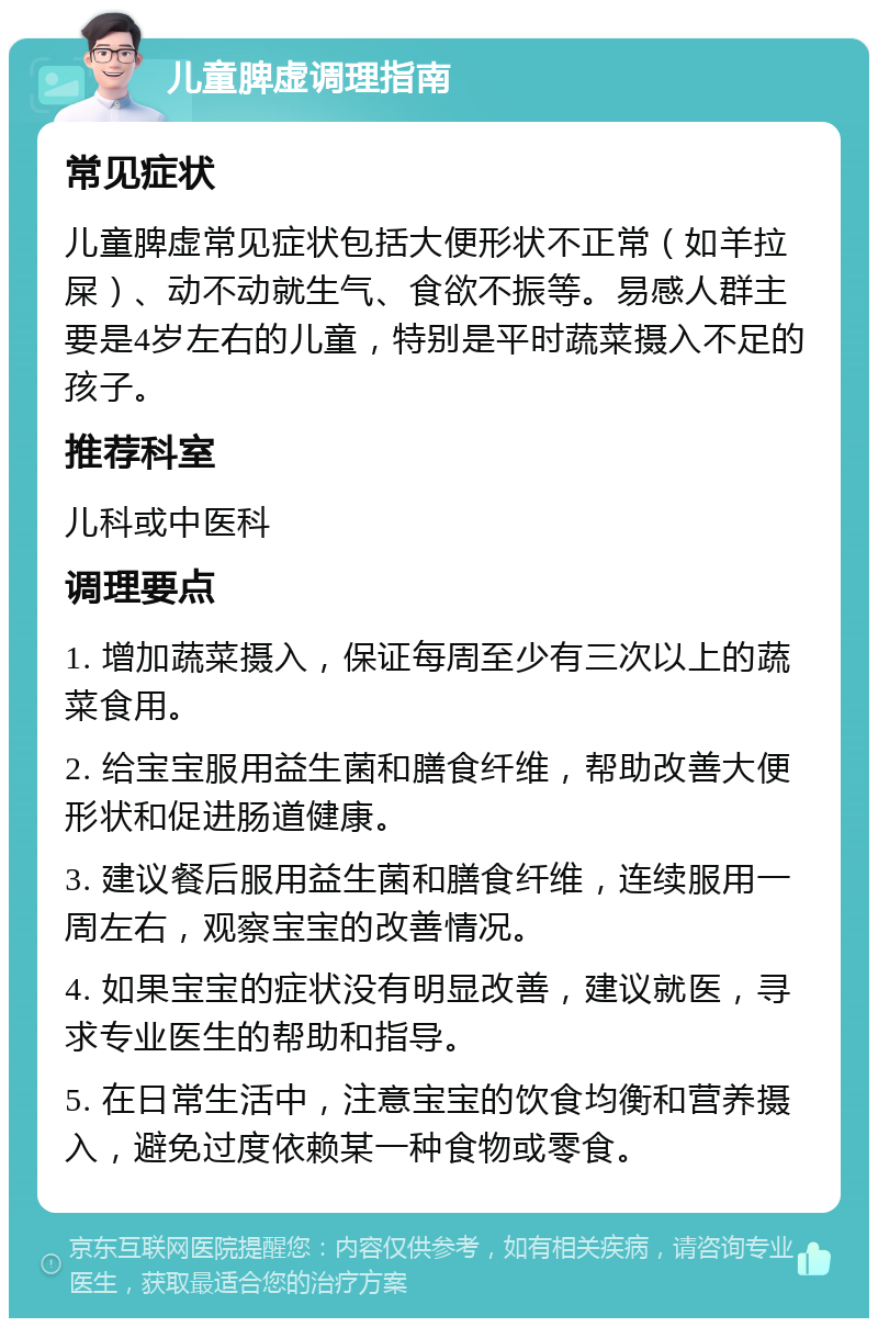 儿童脾虚调理指南 常见症状 儿童脾虚常见症状包括大便形状不正常（如羊拉屎）、动不动就生气、食欲不振等。易感人群主要是4岁左右的儿童，特别是平时蔬菜摄入不足的孩子。 推荐科室 儿科或中医科 调理要点 1. 增加蔬菜摄入，保证每周至少有三次以上的蔬菜食用。 2. 给宝宝服用益生菌和膳食纤维，帮助改善大便形状和促进肠道健康。 3. 建议餐后服用益生菌和膳食纤维，连续服用一周左右，观察宝宝的改善情况。 4. 如果宝宝的症状没有明显改善，建议就医，寻求专业医生的帮助和指导。 5. 在日常生活中，注意宝宝的饮食均衡和营养摄入，避免过度依赖某一种食物或零食。