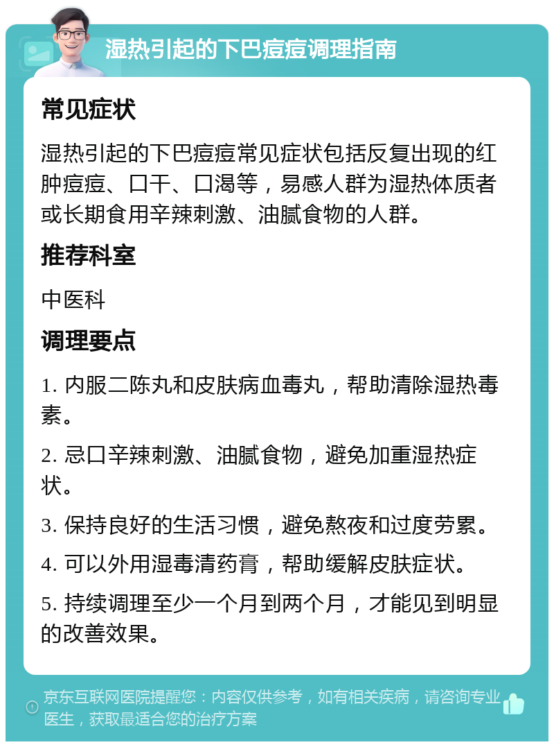 湿热引起的下巴痘痘调理指南 常见症状 湿热引起的下巴痘痘常见症状包括反复出现的红肿痘痘、口干、口渴等，易感人群为湿热体质者或长期食用辛辣刺激、油腻食物的人群。 推荐科室 中医科 调理要点 1. 内服二陈丸和皮肤病血毒丸，帮助清除湿热毒素。 2. 忌口辛辣刺激、油腻食物，避免加重湿热症状。 3. 保持良好的生活习惯，避免熬夜和过度劳累。 4. 可以外用湿毒清药膏，帮助缓解皮肤症状。 5. 持续调理至少一个月到两个月，才能见到明显的改善效果。