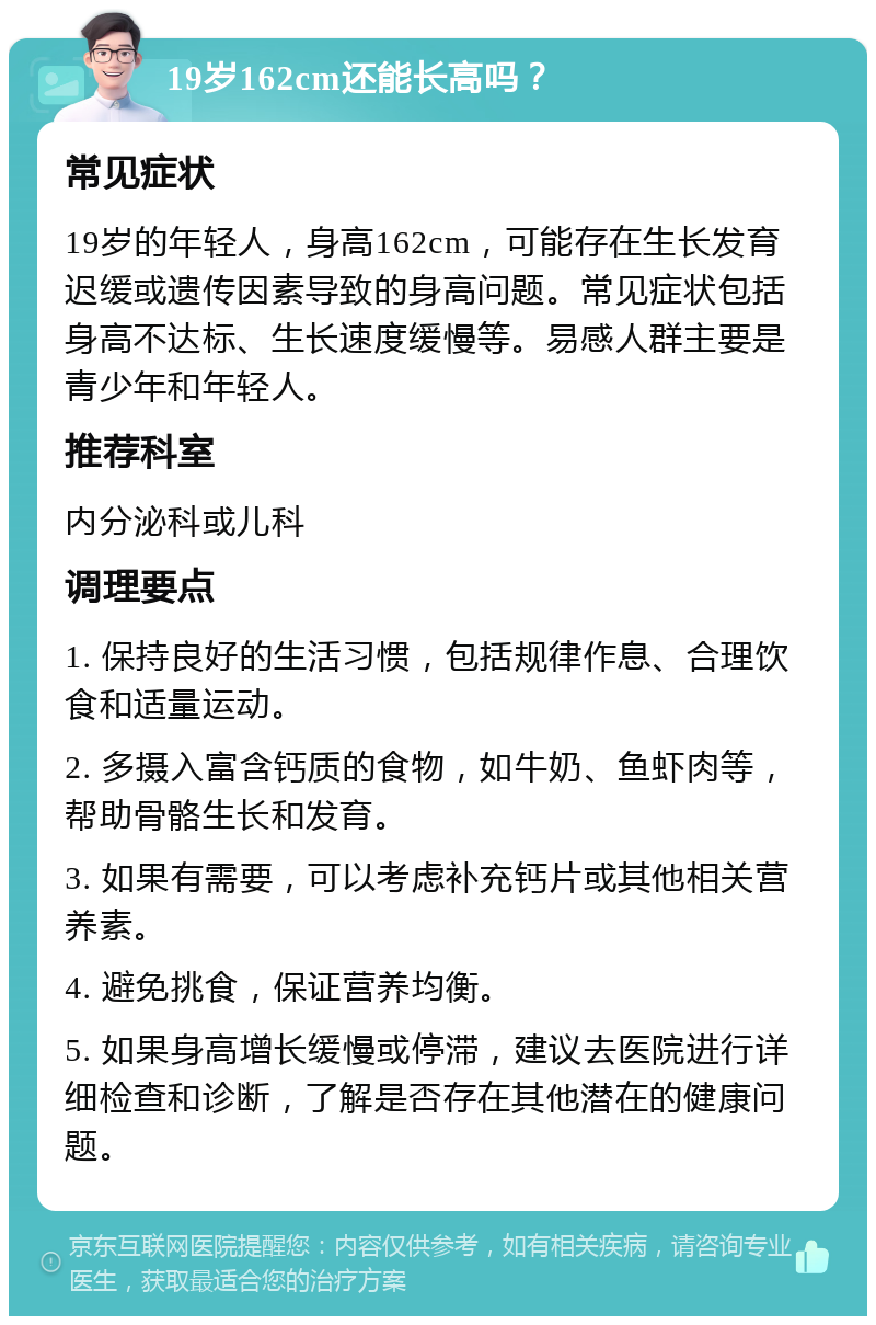 19岁162cm还能长高吗？ 常见症状 19岁的年轻人，身高162cm，可能存在生长发育迟缓或遗传因素导致的身高问题。常见症状包括身高不达标、生长速度缓慢等。易感人群主要是青少年和年轻人。 推荐科室 内分泌科或儿科 调理要点 1. 保持良好的生活习惯，包括规律作息、合理饮食和适量运动。 2. 多摄入富含钙质的食物，如牛奶、鱼虾肉等，帮助骨骼生长和发育。 3. 如果有需要，可以考虑补充钙片或其他相关营养素。 4. 避免挑食，保证营养均衡。 5. 如果身高增长缓慢或停滞，建议去医院进行详细检查和诊断，了解是否存在其他潜在的健康问题。