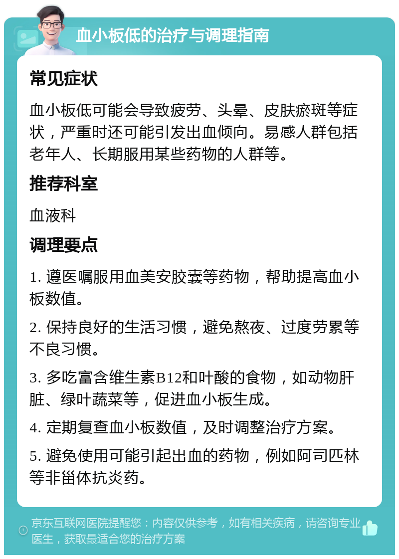 血小板低的治疗与调理指南 常见症状 血小板低可能会导致疲劳、头晕、皮肤瘀斑等症状，严重时还可能引发出血倾向。易感人群包括老年人、长期服用某些药物的人群等。 推荐科室 血液科 调理要点 1. 遵医嘱服用血美安胶囊等药物，帮助提高血小板数值。 2. 保持良好的生活习惯，避免熬夜、过度劳累等不良习惯。 3. 多吃富含维生素B12和叶酸的食物，如动物肝脏、绿叶蔬菜等，促进血小板生成。 4. 定期复查血小板数值，及时调整治疗方案。 5. 避免使用可能引起出血的药物，例如阿司匹林等非甾体抗炎药。