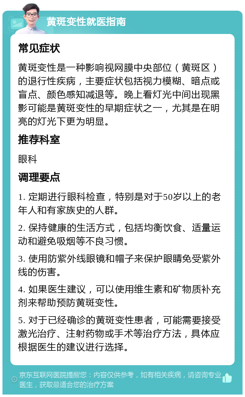 黄斑变性就医指南 常见症状 黄斑变性是一种影响视网膜中央部位（黄斑区）的退行性疾病，主要症状包括视力模糊、暗点或盲点、颜色感知减退等。晚上看灯光中间出现黑影可能是黄斑变性的早期症状之一，尤其是在明亮的灯光下更为明显。 推荐科室 眼科 调理要点 1. 定期进行眼科检查，特别是对于50岁以上的老年人和有家族史的人群。 2. 保持健康的生活方式，包括均衡饮食、适量运动和避免吸烟等不良习惯。 3. 使用防紫外线眼镜和帽子来保护眼睛免受紫外线的伤害。 4. 如果医生建议，可以使用维生素和矿物质补充剂来帮助预防黄斑变性。 5. 对于已经确诊的黄斑变性患者，可能需要接受激光治疗、注射药物或手术等治疗方法，具体应根据医生的建议进行选择。