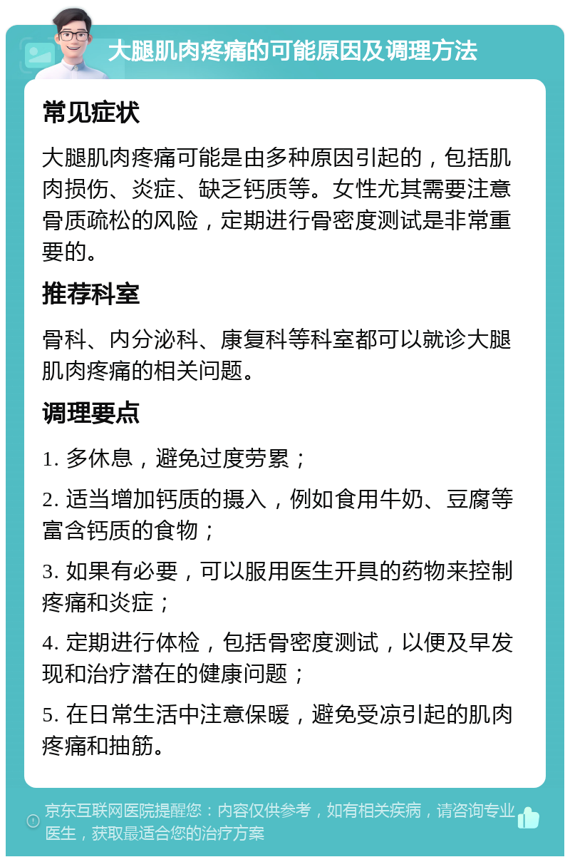 大腿肌肉疼痛的可能原因及调理方法 常见症状 大腿肌肉疼痛可能是由多种原因引起的，包括肌肉损伤、炎症、缺乏钙质等。女性尤其需要注意骨质疏松的风险，定期进行骨密度测试是非常重要的。 推荐科室 骨科、内分泌科、康复科等科室都可以就诊大腿肌肉疼痛的相关问题。 调理要点 1. 多休息，避免过度劳累； 2. 适当增加钙质的摄入，例如食用牛奶、豆腐等富含钙质的食物； 3. 如果有必要，可以服用医生开具的药物来控制疼痛和炎症； 4. 定期进行体检，包括骨密度测试，以便及早发现和治疗潜在的健康问题； 5. 在日常生活中注意保暖，避免受凉引起的肌肉疼痛和抽筋。