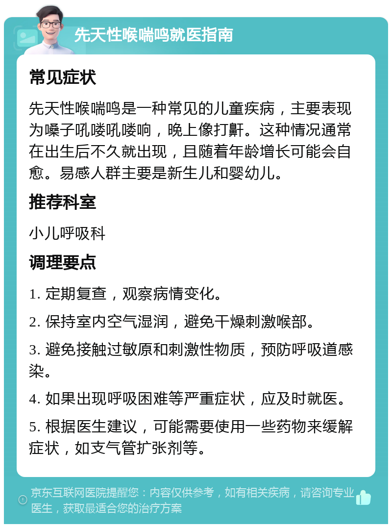 先天性喉喘鸣就医指南 常见症状 先天性喉喘鸣是一种常见的儿童疾病，主要表现为嗓子吼喽吼喽响，晚上像打鼾。这种情况通常在出生后不久就出现，且随着年龄增长可能会自愈。易感人群主要是新生儿和婴幼儿。 推荐科室 小儿呼吸科 调理要点 1. 定期复查，观察病情变化。 2. 保持室内空气湿润，避免干燥刺激喉部。 3. 避免接触过敏原和刺激性物质，预防呼吸道感染。 4. 如果出现呼吸困难等严重症状，应及时就医。 5. 根据医生建议，可能需要使用一些药物来缓解症状，如支气管扩张剂等。