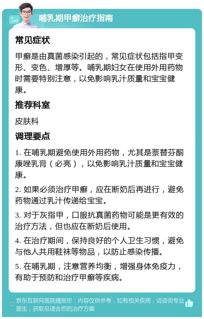 哺乳期甲癣治疗指南 常见症状 甲癣是由真菌感染引起的，常见症状包括指甲变形、变色、增厚等。哺乳期妇女在使用外用药物时需要特别注意，以免影响乳汁质量和宝宝健康。 推荐科室 皮肤科 调理要点 1. 在哺乳期避免使用外用药物，尤其是萘替芬酮康唑乳膏（必亮），以免影响乳汁质量和宝宝健康。 2. 如果必须治疗甲癣，应在断奶后再进行，避免药物通过乳汁传递给宝宝。 3. 对于灰指甲，口服抗真菌药物可能是更有效的治疗方法，但也应在断奶后使用。 4. 在治疗期间，保持良好的个人卫生习惯，避免与他人共用鞋袜等物品，以防止感染传播。 5. 在哺乳期，注意营养均衡，增强身体免疫力，有助于预防和治疗甲癣等疾病。