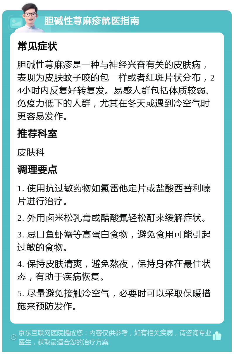 胆碱性荨麻疹就医指南 常见症状 胆碱性荨麻疹是一种与神经兴奋有关的皮肤病，表现为皮肤蚊子咬的包一样或者红斑片状分布，24小时内反复好转复发。易感人群包括体质较弱、免疫力低下的人群，尤其在冬天或遇到冷空气时更容易发作。 推荐科室 皮肤科 调理要点 1. 使用抗过敏药物如氯雷他定片或盐酸西替利嗪片进行治疗。 2. 外用卤米松乳膏或醋酸氟轻松酊来缓解症状。 3. 忌口鱼虾蟹等高蛋白食物，避免食用可能引起过敏的食物。 4. 保持皮肤清爽，避免熬夜，保持身体在最佳状态，有助于疾病恢复。 5. 尽量避免接触冷空气，必要时可以采取保暖措施来预防发作。