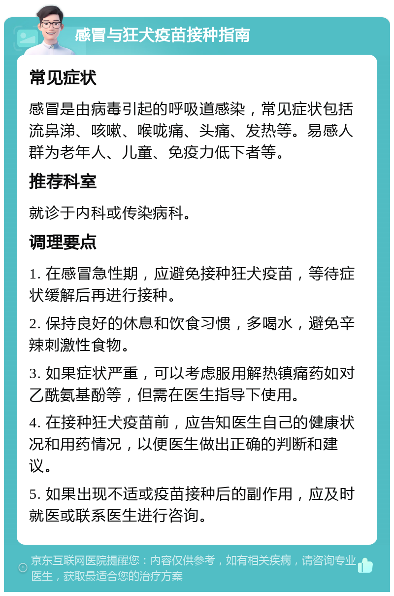 感冒与狂犬疫苗接种指南 常见症状 感冒是由病毒引起的呼吸道感染，常见症状包括流鼻涕、咳嗽、喉咙痛、头痛、发热等。易感人群为老年人、儿童、免疫力低下者等。 推荐科室 就诊于内科或传染病科。 调理要点 1. 在感冒急性期，应避免接种狂犬疫苗，等待症状缓解后再进行接种。 2. 保持良好的休息和饮食习惯，多喝水，避免辛辣刺激性食物。 3. 如果症状严重，可以考虑服用解热镇痛药如对乙酰氨基酚等，但需在医生指导下使用。 4. 在接种狂犬疫苗前，应告知医生自己的健康状况和用药情况，以便医生做出正确的判断和建议。 5. 如果出现不适或疫苗接种后的副作用，应及时就医或联系医生进行咨询。