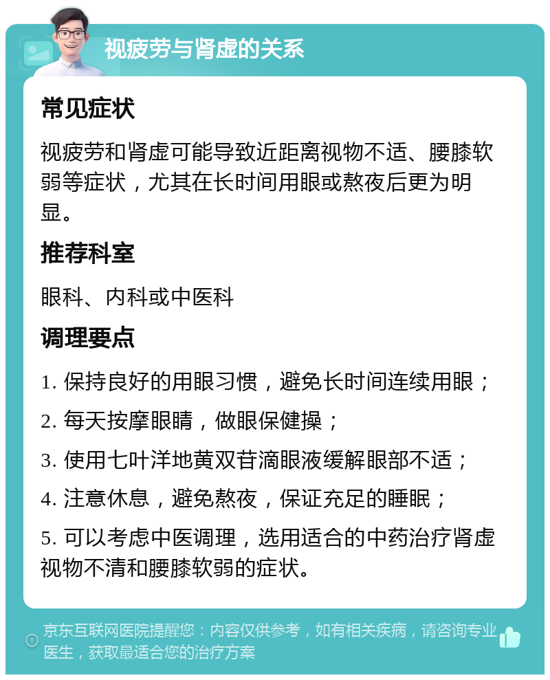 视疲劳与肾虚的关系 常见症状 视疲劳和肾虚可能导致近距离视物不适、腰膝软弱等症状，尤其在长时间用眼或熬夜后更为明显。 推荐科室 眼科、内科或中医科 调理要点 1. 保持良好的用眼习惯，避免长时间连续用眼； 2. 每天按摩眼睛，做眼保健操； 3. 使用七叶洋地黄双苷滴眼液缓解眼部不适； 4. 注意休息，避免熬夜，保证充足的睡眠； 5. 可以考虑中医调理，选用适合的中药治疗肾虚视物不清和腰膝软弱的症状。