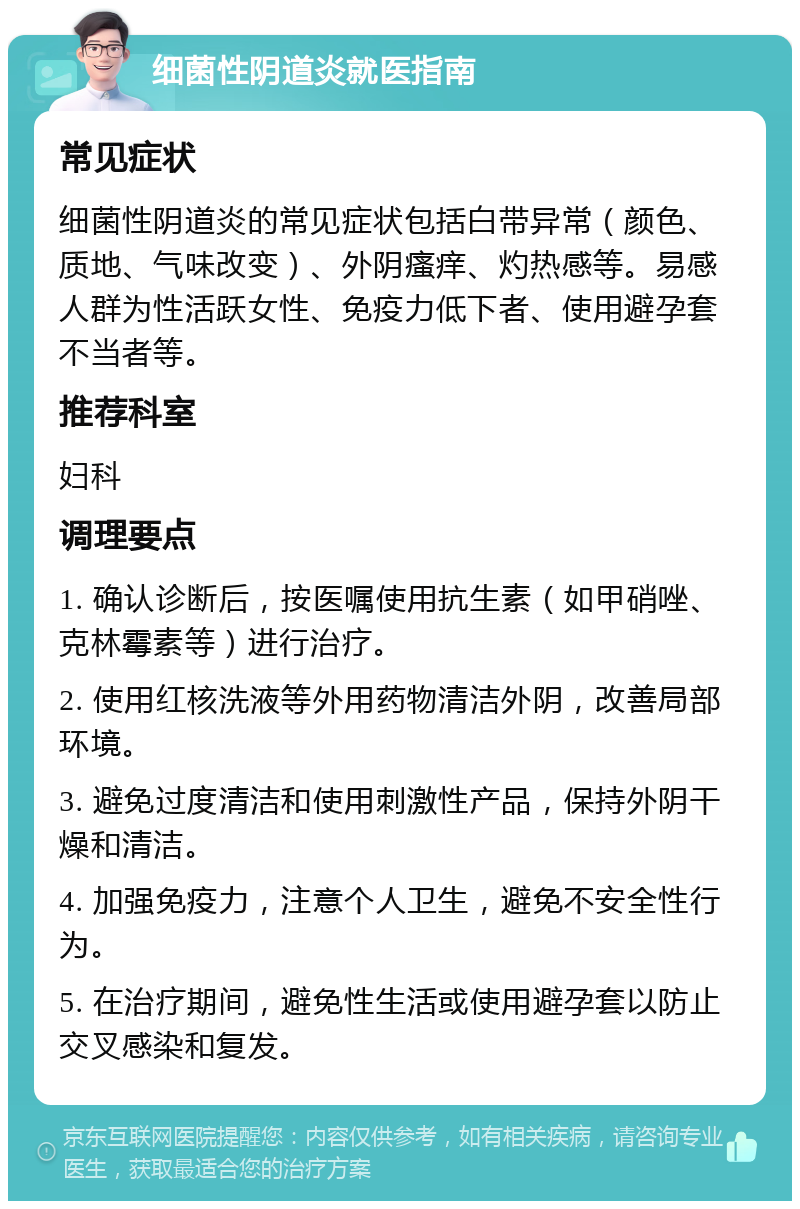 细菌性阴道炎就医指南 常见症状 细菌性阴道炎的常见症状包括白带异常（颜色、质地、气味改变）、外阴瘙痒、灼热感等。易感人群为性活跃女性、免疫力低下者、使用避孕套不当者等。 推荐科室 妇科 调理要点 1. 确认诊断后，按医嘱使用抗生素（如甲硝唑、克林霉素等）进行治疗。 2. 使用红核洗液等外用药物清洁外阴，改善局部环境。 3. 避免过度清洁和使用刺激性产品，保持外阴干燥和清洁。 4. 加强免疫力，注意个人卫生，避免不安全性行为。 5. 在治疗期间，避免性生活或使用避孕套以防止交叉感染和复发。