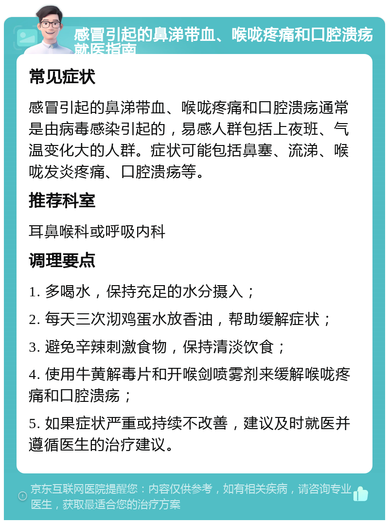 感冒引起的鼻涕带血、喉咙疼痛和口腔溃疡就医指南 常见症状 感冒引起的鼻涕带血、喉咙疼痛和口腔溃疡通常是由病毒感染引起的，易感人群包括上夜班、气温变化大的人群。症状可能包括鼻塞、流涕、喉咙发炎疼痛、口腔溃疡等。 推荐科室 耳鼻喉科或呼吸内科 调理要点 1. 多喝水，保持充足的水分摄入； 2. 每天三次沏鸡蛋水放香油，帮助缓解症状； 3. 避免辛辣刺激食物，保持清淡饮食； 4. 使用牛黄解毒片和开喉剑喷雾剂来缓解喉咙疼痛和口腔溃疡； 5. 如果症状严重或持续不改善，建议及时就医并遵循医生的治疗建议。