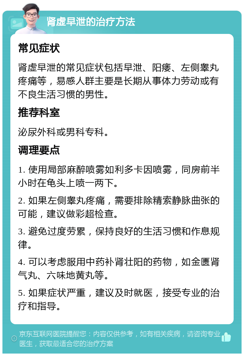 肾虚早泄的治疗方法 常见症状 肾虚早泄的常见症状包括早泄、阳痿、左侧睾丸疼痛等，易感人群主要是长期从事体力劳动或有不良生活习惯的男性。 推荐科室 泌尿外科或男科专科。 调理要点 1. 使用局部麻醉喷雾如利多卡因喷雾，同房前半小时在龟头上喷一两下。 2. 如果左侧睾丸疼痛，需要排除精索静脉曲张的可能，建议做彩超检查。 3. 避免过度劳累，保持良好的生活习惯和作息规律。 4. 可以考虑服用中药补肾壮阳的药物，如金匮肾气丸、六味地黄丸等。 5. 如果症状严重，建议及时就医，接受专业的治疗和指导。