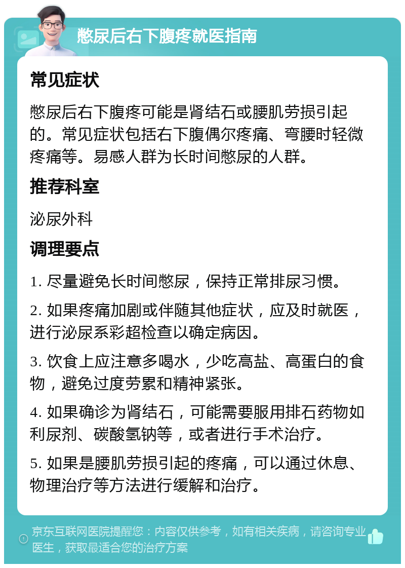 憋尿后右下腹疼就医指南 常见症状 憋尿后右下腹疼可能是肾结石或腰肌劳损引起的。常见症状包括右下腹偶尔疼痛、弯腰时轻微疼痛等。易感人群为长时间憋尿的人群。 推荐科室 泌尿外科 调理要点 1. 尽量避免长时间憋尿，保持正常排尿习惯。 2. 如果疼痛加剧或伴随其他症状，应及时就医，进行泌尿系彩超检查以确定病因。 3. 饮食上应注意多喝水，少吃高盐、高蛋白的食物，避免过度劳累和精神紧张。 4. 如果确诊为肾结石，可能需要服用排石药物如利尿剂、碳酸氢钠等，或者进行手术治疗。 5. 如果是腰肌劳损引起的疼痛，可以通过休息、物理治疗等方法进行缓解和治疗。