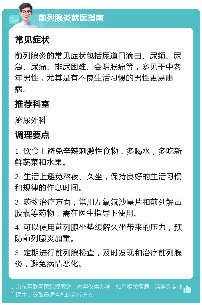 前列腺炎就医指南 常见症状 前列腺炎的常见症状包括尿道口滴白、尿频、尿急、尿痛、排尿困难、会阴胀痛等，多见于中老年男性，尤其是有不良生活习惯的男性更易患病。 推荐科室 泌尿外科 调理要点 1. 饮食上避免辛辣刺激性食物，多喝水，多吃新鲜蔬菜和水果。 2. 生活上避免熬夜、久坐，保持良好的生活习惯和规律的作息时间。 3. 药物治疗方面，常用左氧氟沙星片和前列解毒胶囊等药物，需在医生指导下使用。 4. 可以使用前列腺坐垫缓解久坐带来的压力，预防前列腺炎加重。 5. 定期进行前列腺检查，及时发现和治疗前列腺炎，避免病情恶化。