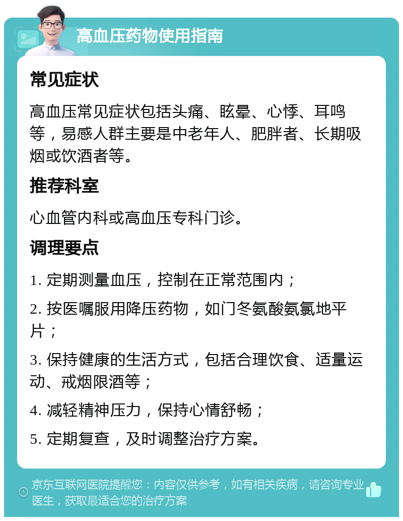 高血压药物使用指南 常见症状 高血压常见症状包括头痛、眩晕、心悸、耳鸣等，易感人群主要是中老年人、肥胖者、长期吸烟或饮酒者等。 推荐科室 心血管内科或高血压专科门诊。 调理要点 1. 定期测量血压，控制在正常范围内； 2. 按医嘱服用降压药物，如门冬氨酸氨氯地平片； 3. 保持健康的生活方式，包括合理饮食、适量运动、戒烟限酒等； 4. 减轻精神压力，保持心情舒畅； 5. 定期复查，及时调整治疗方案。