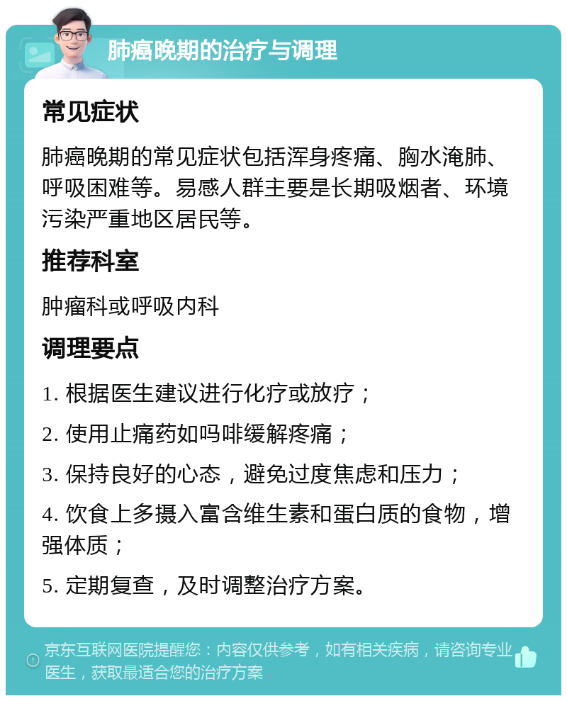 肺癌晚期的治疗与调理 常见症状 肺癌晚期的常见症状包括浑身疼痛、胸水淹肺、呼吸困难等。易感人群主要是长期吸烟者、环境污染严重地区居民等。 推荐科室 肿瘤科或呼吸内科 调理要点 1. 根据医生建议进行化疗或放疗； 2. 使用止痛药如吗啡缓解疼痛； 3. 保持良好的心态，避免过度焦虑和压力； 4. 饮食上多摄入富含维生素和蛋白质的食物，增强体质； 5. 定期复查，及时调整治疗方案。