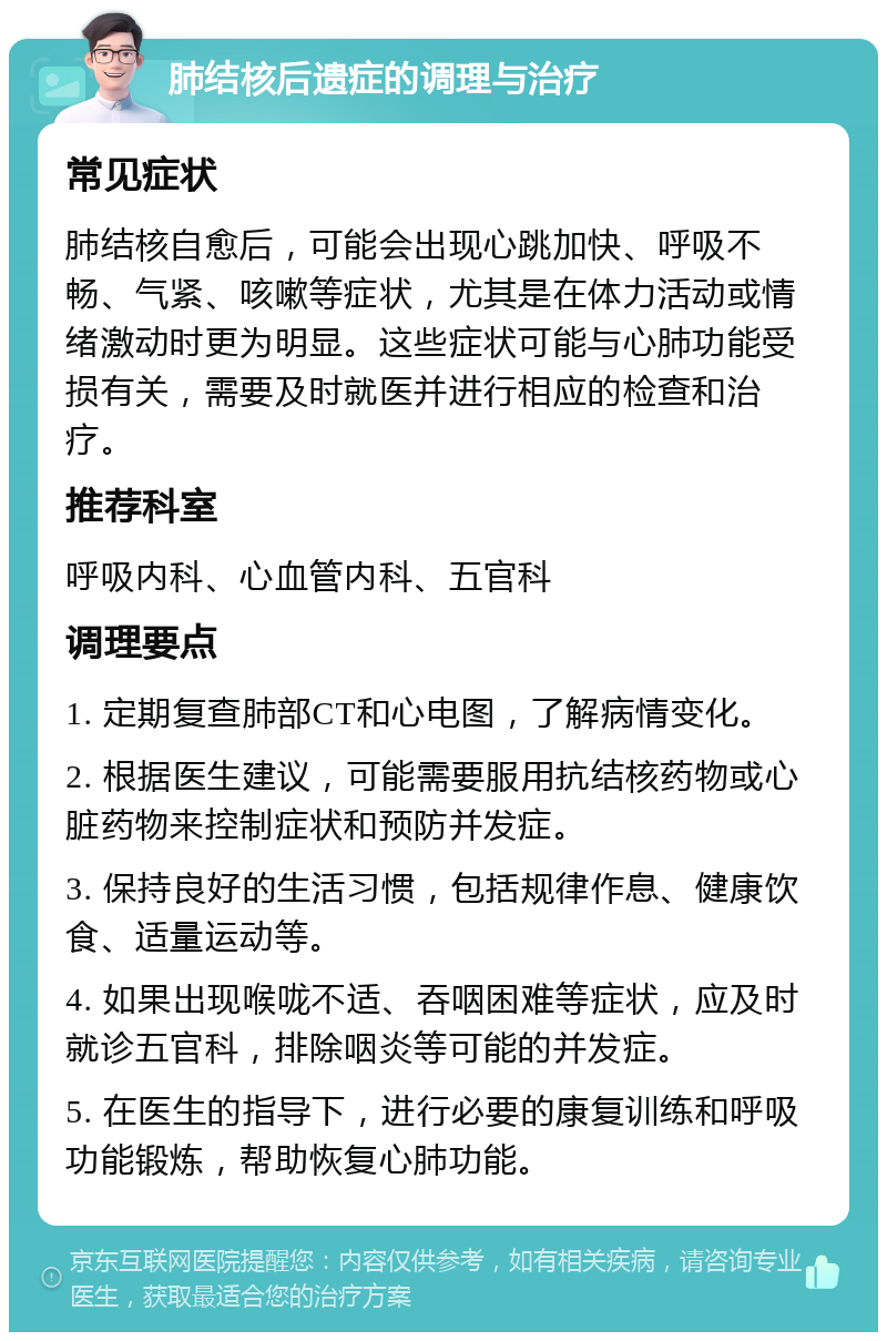 肺结核后遗症的调理与治疗 常见症状 肺结核自愈后，可能会出现心跳加快、呼吸不畅、气紧、咳嗽等症状，尤其是在体力活动或情绪激动时更为明显。这些症状可能与心肺功能受损有关，需要及时就医并进行相应的检查和治疗。 推荐科室 呼吸内科、心血管内科、五官科 调理要点 1. 定期复查肺部CT和心电图，了解病情变化。 2. 根据医生建议，可能需要服用抗结核药物或心脏药物来控制症状和预防并发症。 3. 保持良好的生活习惯，包括规律作息、健康饮食、适量运动等。 4. 如果出现喉咙不适、吞咽困难等症状，应及时就诊五官科，排除咽炎等可能的并发症。 5. 在医生的指导下，进行必要的康复训练和呼吸功能锻炼，帮助恢复心肺功能。