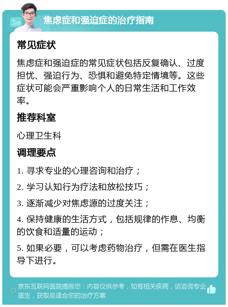 焦虑症和强迫症的治疗指南 常见症状 焦虑症和强迫症的常见症状包括反复确认、过度担忧、强迫行为、恐惧和避免特定情境等。这些症状可能会严重影响个人的日常生活和工作效率。 推荐科室 心理卫生科 调理要点 1. 寻求专业的心理咨询和治疗； 2. 学习认知行为疗法和放松技巧； 3. 逐渐减少对焦虑源的过度关注； 4. 保持健康的生活方式，包括规律的作息、均衡的饮食和适量的运动； 5. 如果必要，可以考虑药物治疗，但需在医生指导下进行。