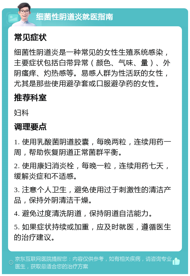 细菌性阴道炎就医指南 常见症状 细菌性阴道炎是一种常见的女性生殖系统感染，主要症状包括白带异常（颜色、气味、量）、外阴瘙痒、灼热感等。易感人群为性活跃的女性，尤其是那些使用避孕套或口服避孕药的女性。 推荐科室 妇科 调理要点 1. 使用乳酸菌阴道胶囊，每晚两粒，连续用药一周，帮助恢复阴道正常菌群平衡。 2. 使用康妇消炎栓，每晚一粒，连续用药七天，缓解炎症和不适感。 3. 注意个人卫生，避免使用过于刺激性的清洁产品，保持外阴清洁干燥。 4. 避免过度清洗阴道，保持阴道自洁能力。 5. 如果症状持续或加重，应及时就医，遵循医生的治疗建议。