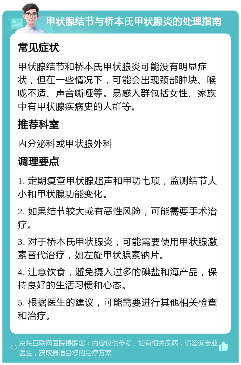 甲状腺结节与桥本氏甲状腺炎的处理指南 常见症状 甲状腺结节和桥本氏甲状腺炎可能没有明显症状，但在一些情况下，可能会出现颈部肿块、喉咙不适、声音嘶哑等。易感人群包括女性、家族中有甲状腺疾病史的人群等。 推荐科室 内分泌科或甲状腺外科 调理要点 1. 定期复查甲状腺超声和甲功七项，监测结节大小和甲状腺功能变化。 2. 如果结节较大或有恶性风险，可能需要手术治疗。 3. 对于桥本氏甲状腺炎，可能需要使用甲状腺激素替代治疗，如左旋甲状腺素钠片。 4. 注意饮食，避免摄入过多的碘盐和海产品，保持良好的生活习惯和心态。 5. 根据医生的建议，可能需要进行其他相关检查和治疗。