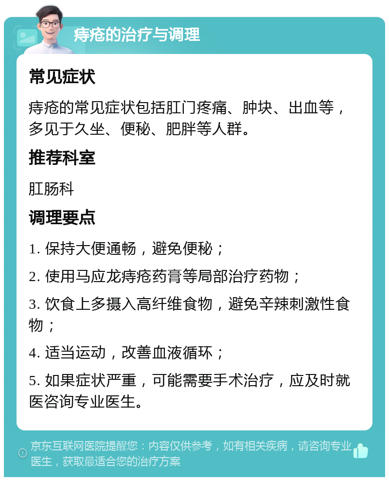 痔疮的治疗与调理 常见症状 痔疮的常见症状包括肛门疼痛、肿块、出血等，多见于久坐、便秘、肥胖等人群。 推荐科室 肛肠科 调理要点 1. 保持大便通畅，避免便秘； 2. 使用马应龙痔疮药膏等局部治疗药物； 3. 饮食上多摄入高纤维食物，避免辛辣刺激性食物； 4. 适当运动，改善血液循环； 5. 如果症状严重，可能需要手术治疗，应及时就医咨询专业医生。