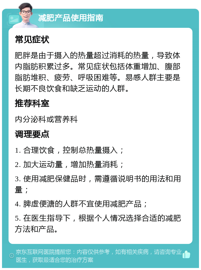 减肥产品使用指南 常见症状 肥胖是由于摄入的热量超过消耗的热量，导致体内脂肪积累过多。常见症状包括体重增加、腹部脂肪堆积、疲劳、呼吸困难等。易感人群主要是长期不良饮食和缺乏运动的人群。 推荐科室 内分泌科或营养科 调理要点 1. 合理饮食，控制总热量摄入； 2. 加大运动量，增加热量消耗； 3. 使用减肥保健品时，需遵循说明书的用法和用量； 4. 脾虚便溏的人群不宜使用减肥产品； 5. 在医生指导下，根据个人情况选择合适的减肥方法和产品。