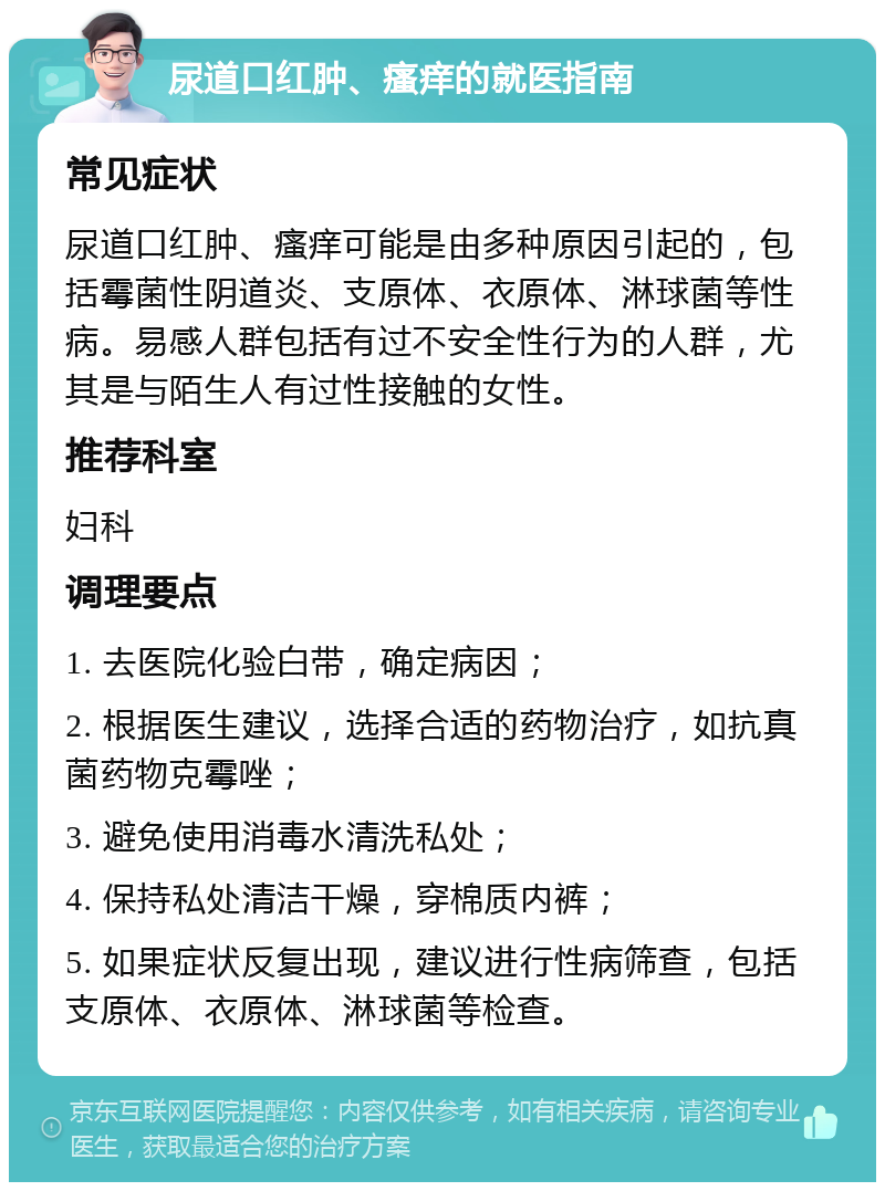 尿道口红肿、瘙痒的就医指南 常见症状 尿道口红肿、瘙痒可能是由多种原因引起的，包括霉菌性阴道炎、支原体、衣原体、淋球菌等性病。易感人群包括有过不安全性行为的人群，尤其是与陌生人有过性接触的女性。 推荐科室 妇科 调理要点 1. 去医院化验白带，确定病因； 2. 根据医生建议，选择合适的药物治疗，如抗真菌药物克霉唑； 3. 避免使用消毒水清洗私处； 4. 保持私处清洁干燥，穿棉质内裤； 5. 如果症状反复出现，建议进行性病筛查，包括支原体、衣原体、淋球菌等检查。